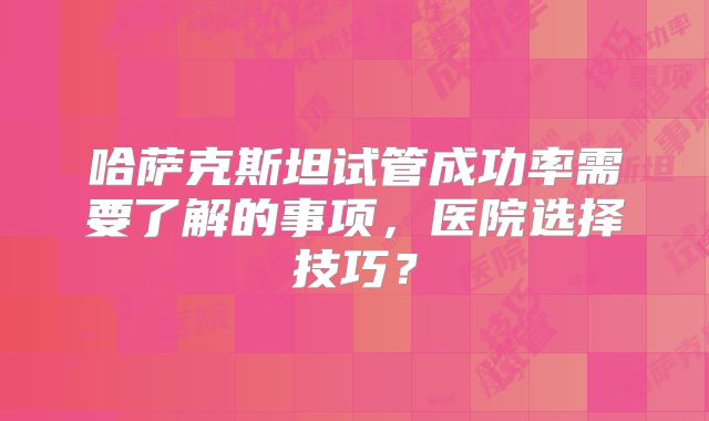 哈萨克斯坦试管成功率需要了解的事项，医院选择技巧？