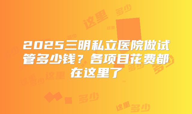 2025三明私立医院做试管多少钱?各项目花费都在这里了