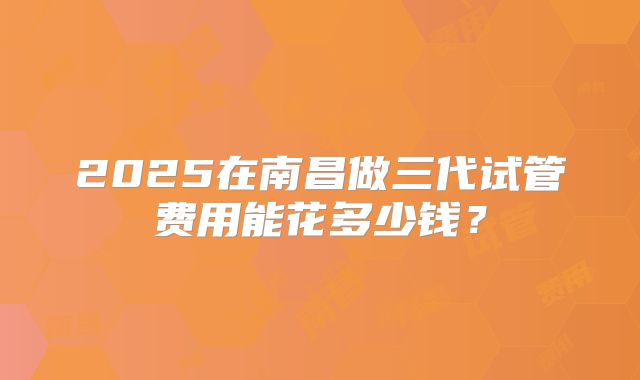 2025在南昌做三代试管费用能花多少钱？