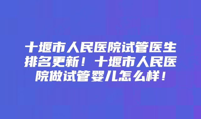 十堰市人民医院试管医生排名更新！十堰市人民医院做试管婴儿怎么样！