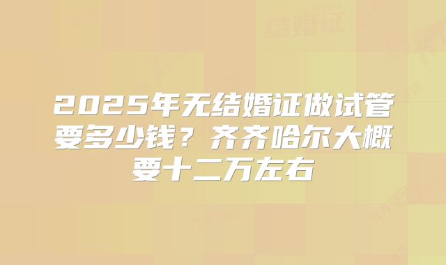 2025年无结婚证做试管要多少钱?齐齐哈尔大概要十二万左右