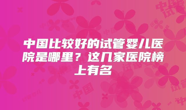 中国比较好的试管婴儿医院是哪里?这几家医院榜上有名
