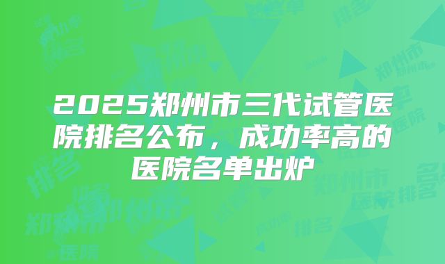 2025郑州市三代试管医院排名公布，成功率高的医院名单出炉