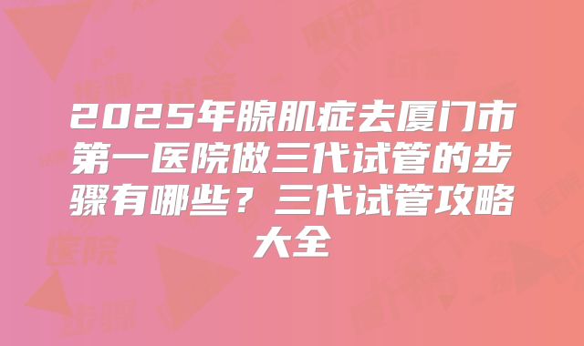 2025年腺肌症去厦门市第一医院做三代试管的步骤有哪些？三代试管攻略大全