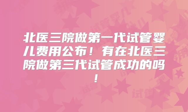 北医三院做第一代试管婴儿费用公布!有在北医三院做第三代试管成功的吗!