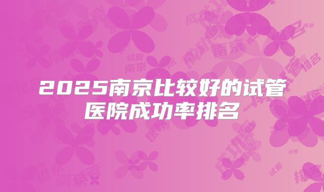 2025南京比较好的试管医院成功率排名