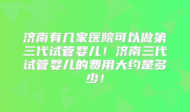济南有几家医院可以做第三代试管婴儿!济南三代试管婴儿的费用大约是多少!