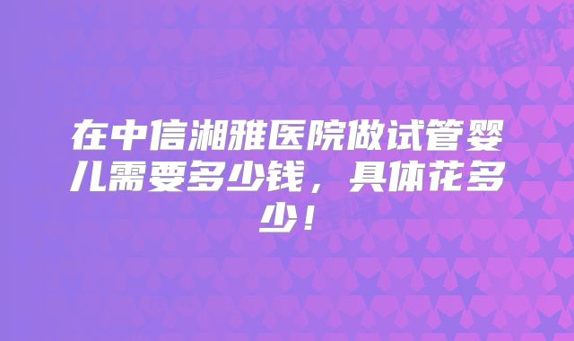 在中信湘雅医院做试管婴儿需要多少钱，具体花多少！
