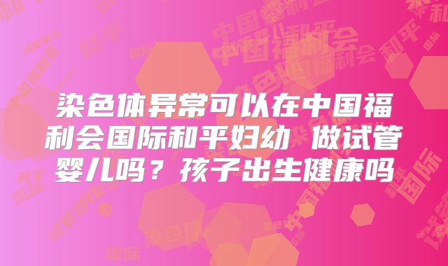 染色体异常可以在中国福利会国际和平妇幼 做试管婴儿吗？孩子出生健康吗