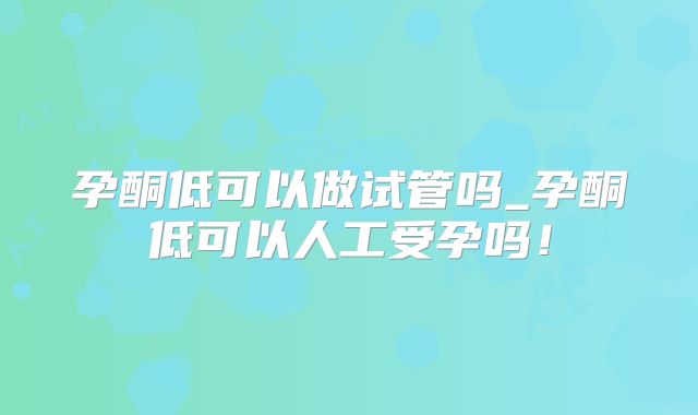 孕酮低可以做试管吗_孕酮低可以人工受孕吗！