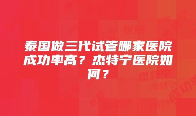 泰国做三代试管哪家医院成功率高？杰特宁医院如何？