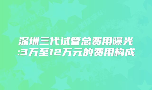 深圳三代试管总费用曝光:3万至12万元的费用构成