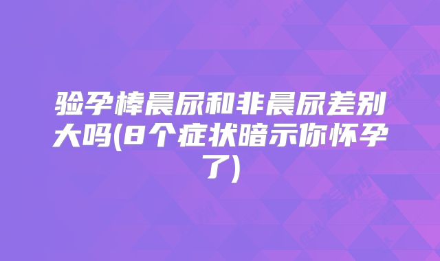 验孕棒晨尿和非晨尿差别大吗(8个症状暗示你怀孕了)