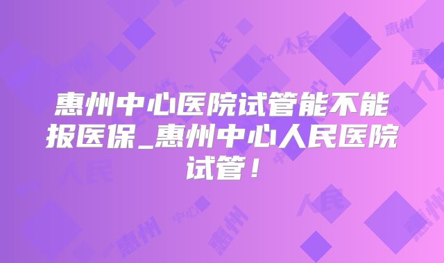 惠州中心医院试管能不能报医保_惠州中心人民医院试管!
