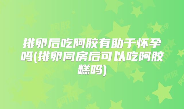 排卵后吃阿胶有助于怀孕吗(排卵同房后可以吃阿胶糕吗)