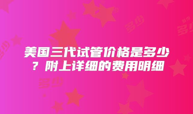 美国三代试管价格是多少?附上详细的费用明细