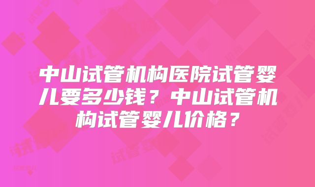 中山试管机构医院试管婴儿要多少钱？中山试管机构试管婴儿价格？