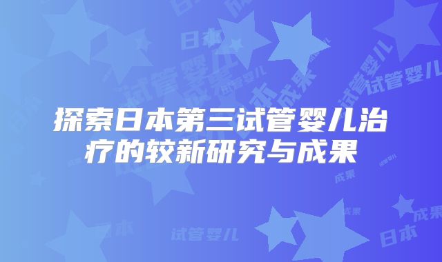 探索日本第三试管婴儿治疗的较新研究与成果