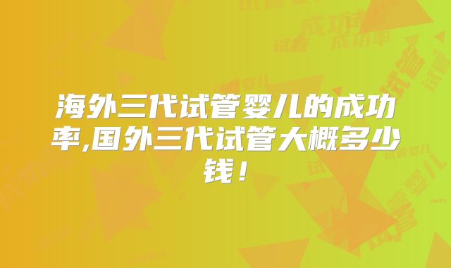 海外三代试管婴儿的成功率,国外三代试管大概多少钱！