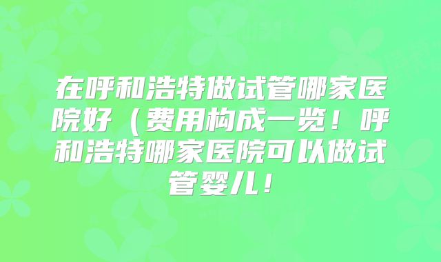 在呼和浩特做试管哪家医院好（费用构成一览！呼和浩特哪家医院可以做试管婴儿！