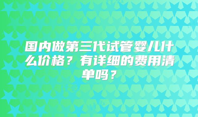 国内做第三代试管婴儿什么价格?有详细的费用清单吗?