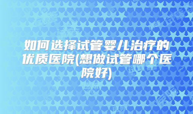 如何选择试管婴儿治疗的优质医院(想做试管哪个医院好)