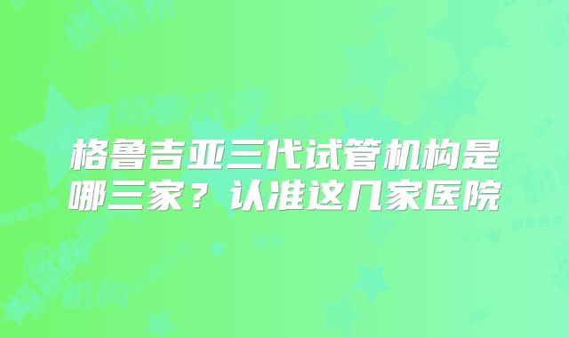 格鲁吉亚三代试管机构是哪三家？认准这几家医院