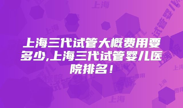 上海三代试管大概费用要多少,上海三代试管婴儿医院排名！