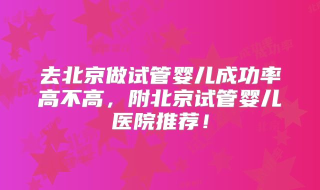 去北京做试管婴儿成功率高不高，附北京试管婴儿医院推荐！