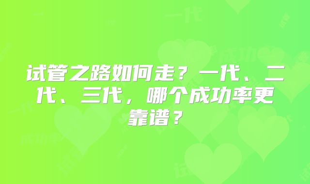 试管之路如何走?一代、二代、三代,哪个成功率更靠谱?