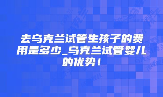 去乌克兰试管生孩子的费用是多少_乌克兰试管婴儿的优势！