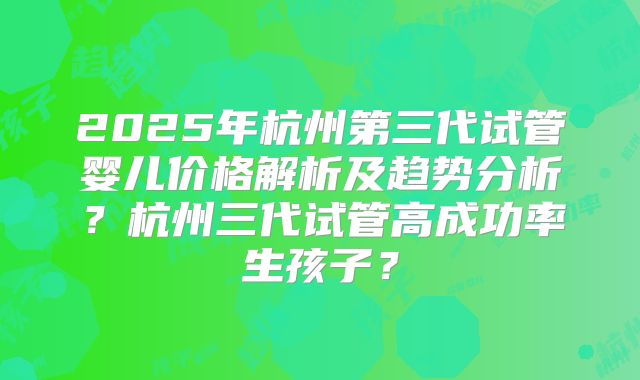 2025年杭州第三代试管婴儿价格解析及趋势分析?杭州三代试管高成功率生孩子?