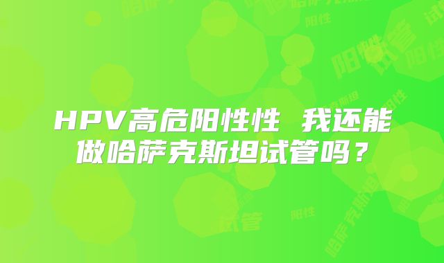 HPV高危阳性性 我还能做哈萨克斯坦试管吗？