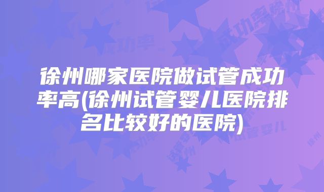 徐州哪家医院做试管成功率高(徐州试管婴儿医院排名比较好的医院)
