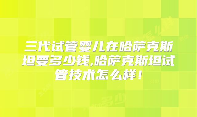 三代试管婴儿在哈萨克斯坦要多少钱,哈萨克斯坦试管技术怎么样！