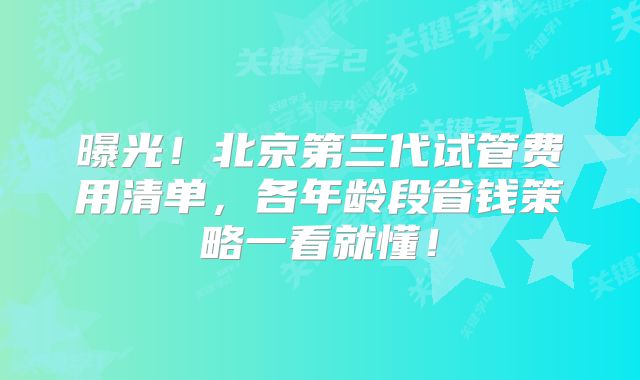 曝光!北京第三代试管费用清单,各年龄段省钱策略一看就懂!