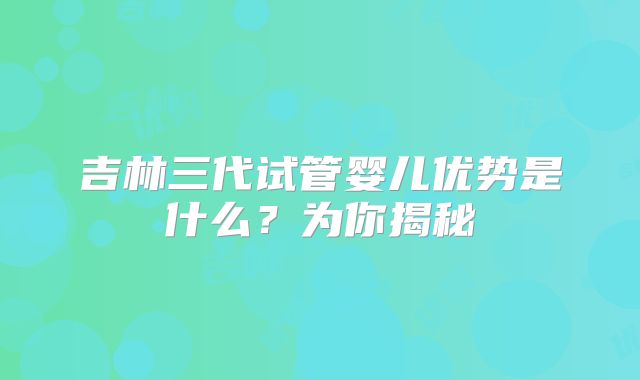 吉林三代试管婴儿优势是什么？为你揭秘