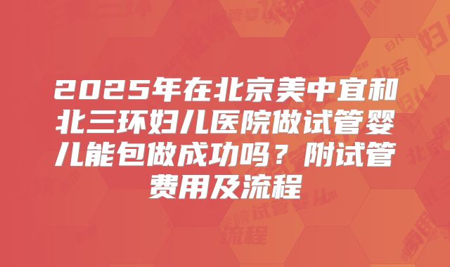 2025年在北京美中宜和北三环妇儿医院做试管婴儿能包做成功吗？附试管费用及流程