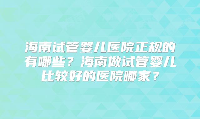 海南试管婴儿医院正规的有哪些？海南做试管婴儿比较好的医院哪家？