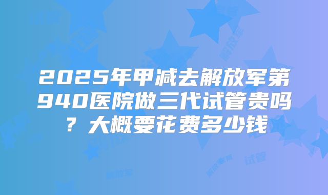 2025年甲减去解放军第940医院做三代试管贵吗？大概要花费多少钱