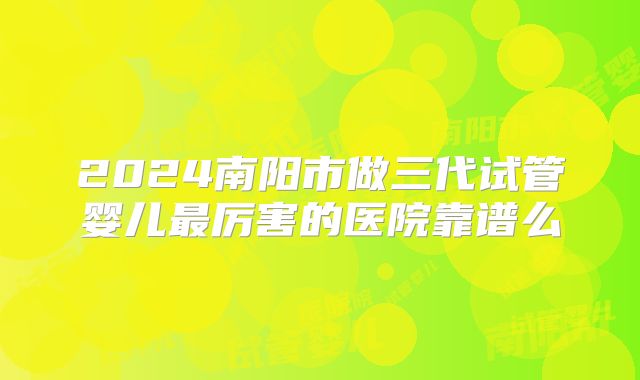 2024南阳市做三代试管婴儿最厉害的医院靠谱么