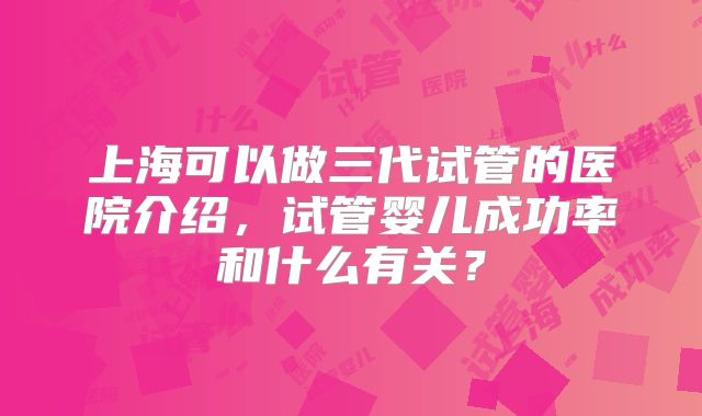上海可以做三代试管的医院介绍,试管婴儿成功率和什么有关?