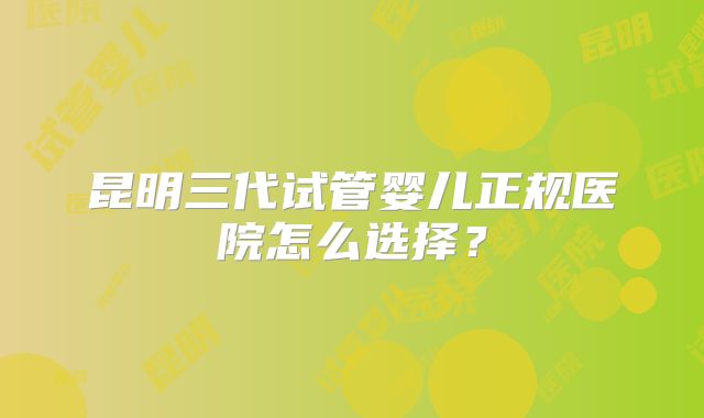 昆明三代试管婴儿正规医院怎么选择?