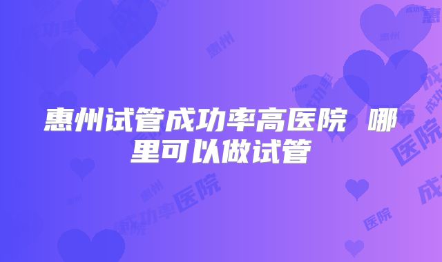惠州试管成功率高医院 哪里可以做试管
