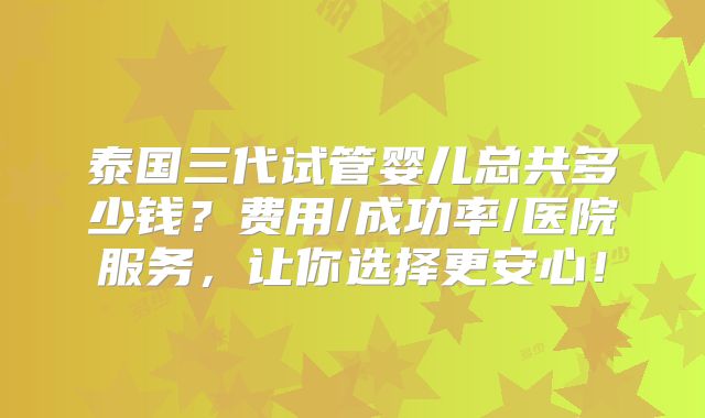 泰国三代试管婴儿总共多少钱？费用/成功率/医院服务，让你选择更安心！