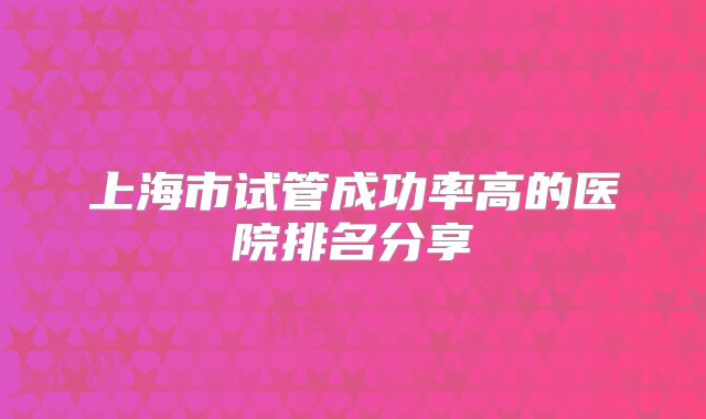 上海市试管成功率高的医院排名分享