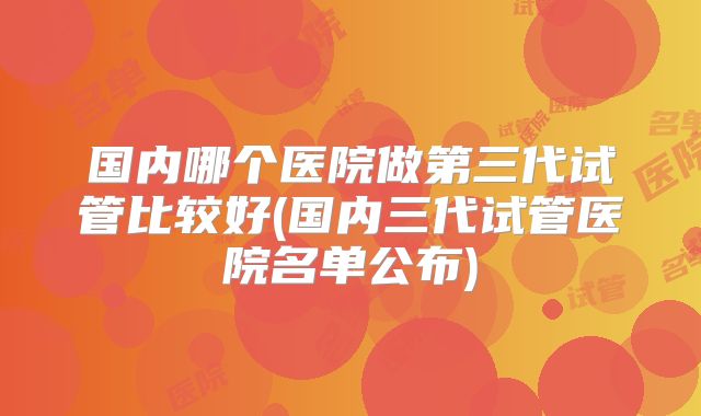 国内哪个医院做第三代试管比较好(国内三代试管医院名单公布)