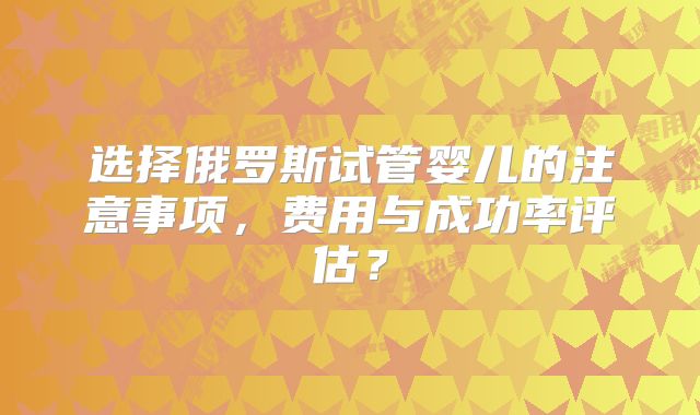 选择俄罗斯试管婴儿的注意事项,费用与成功率评估?