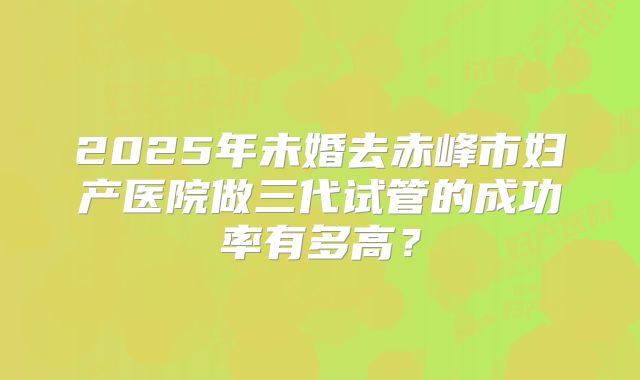 2025年未婚去赤峰市妇产医院做三代试管的成功率有多高？