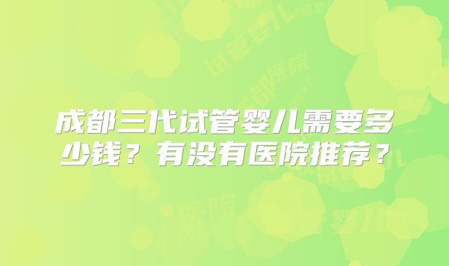 成都三代试管婴儿需要多少钱？有没有医院推荐？